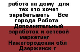 работа на дому  для тех кто хочет зарабатывать. - Все города Работа » Дополнительный заработок и сетевой маркетинг   . Нижегородская обл.,Дзержинск г.